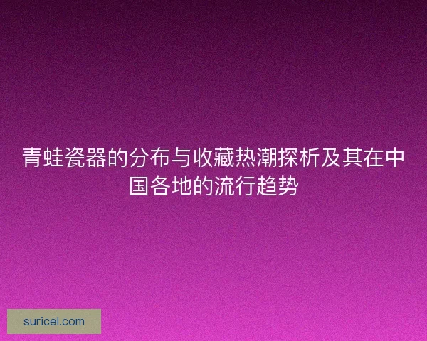 青蛙瓷器的分布与收藏热潮探析及其在中国各地的流行趋势