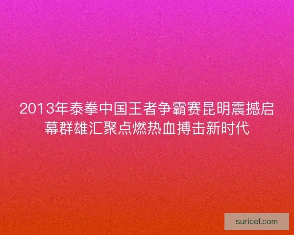2013年泰拳中国王者争霸赛昆明震撼启幕群雄汇聚点燃热血搏击新时代