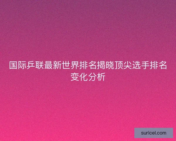 国际乒联最新世界排名揭晓顶尖选手排名变化分析