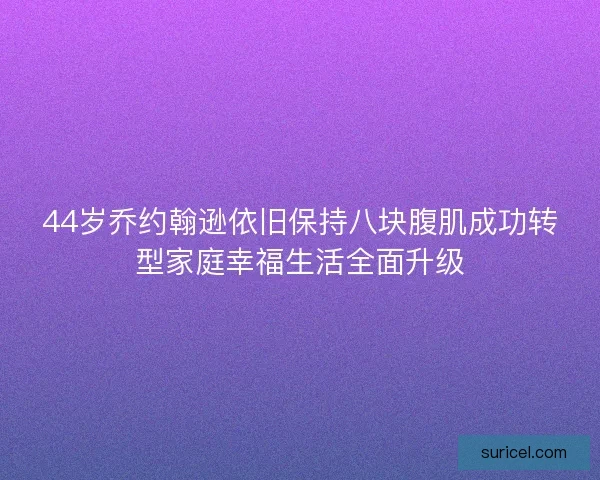 44岁乔约翰逊依旧保持八块腹肌成功转型家庭幸福生活全面升级 44岁乔约翰逊依旧保持八块腹肌成功转型家庭幸福生活全面升级