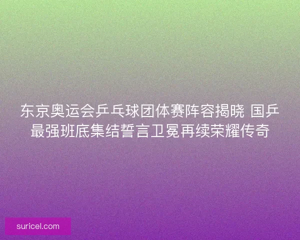 东京奥运会乒乓球团体赛阵容揭晓 国乒最强班底集结誓言卫冕再续荣耀传奇