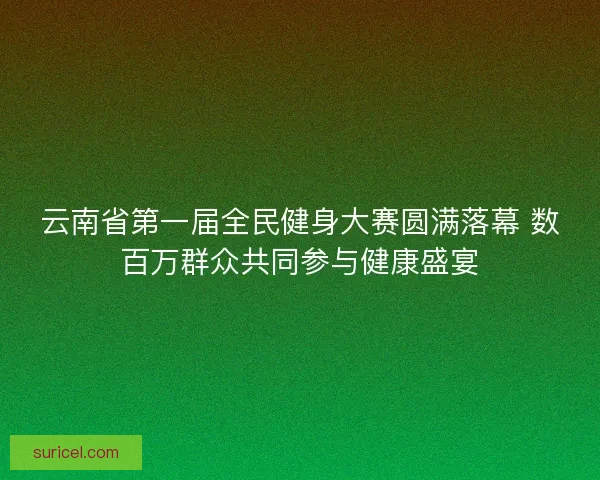 云南省第一届全民健身大赛圆满落幕 数百万群众共同参与健康盛宴 云南省第一届全民健身大赛圆满落幕 数百万群众共同参与健康盛宴