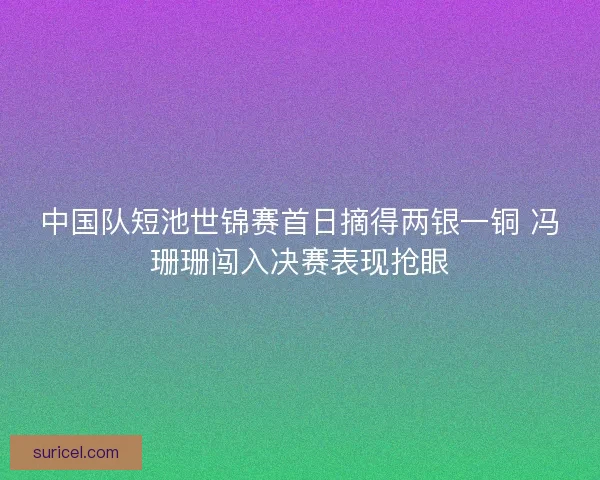 中国队短池世锦赛首日摘得两银一铜 冯珊珊闯入决赛表现抢眼