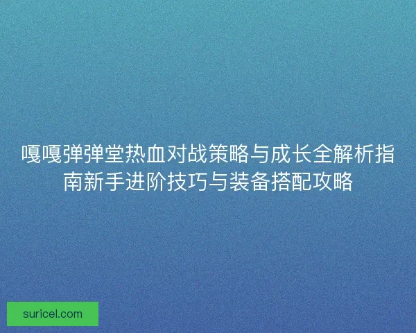 嘎嘎弹弹堂热血对战策略与成长全解析指南新手进阶技巧与装备搭配攻略
