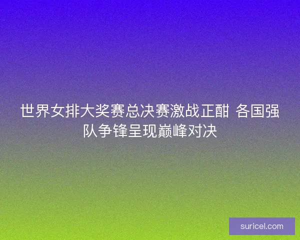 世界女排大奖赛总决赛激战正酣 各国强队争锋呈现巅峰对决