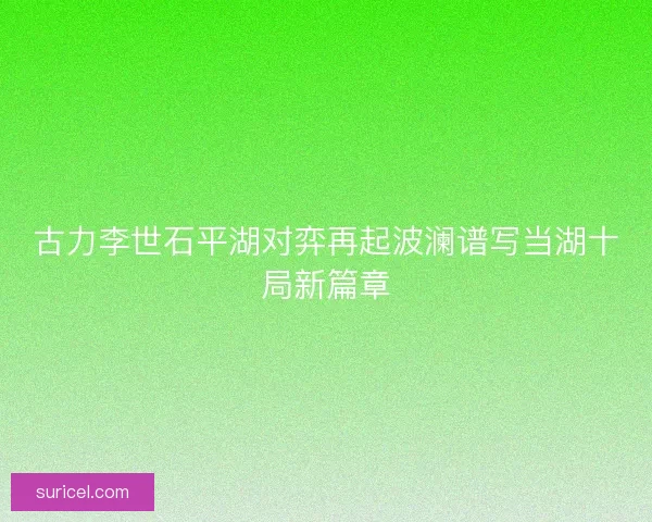 古力李世石平湖对弈再起波澜谱写当湖十局新篇章