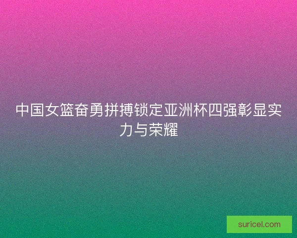 中国女篮奋勇拼搏锁定亚洲杯四强彰显实力与荣耀