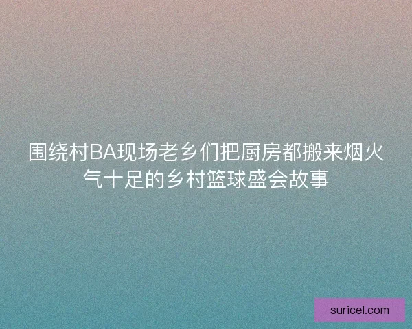 围绕村BA现场老乡们把厨房都搬来烟火气十足的乡村篮球盛会故事