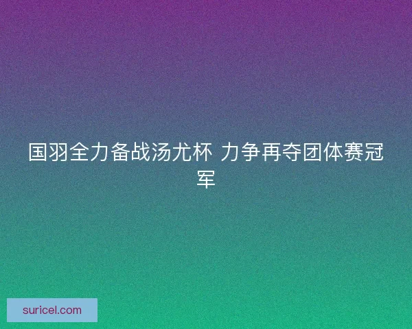 国羽全力备战汤尤杯 力争再夺团体赛冠军