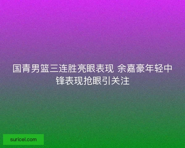 国青男篮三连胜亮眼表现 余嘉豪年轻中锋表现抢眼引关注 国青男篮三连胜亮眼表现 余嘉豪年轻中锋表现抢眼引关注