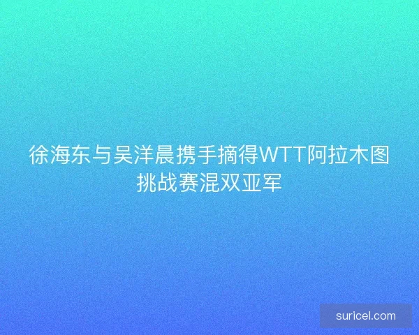 徐海东与吴洋晨携手摘得WTT阿拉木图挑战赛混双亚军 徐海东与吴洋晨携手摘得WTT阿拉木图挑战赛混双亚军